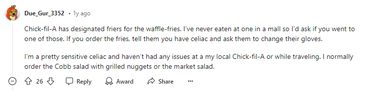  A Reddit user named Due_Gur_3352 shares their experience with Chick-fil-A's gluten-free fries. They mention that Chick-fil-A has designated friers for the waffle-fries and advise people with celiac disease to ask for fresh gloves when ordering fries. The user also shares that they haven't had any issues with gluten contamination at Chick-fil-A and recommends the Cobb salad with grilled nuggets or the market salad as safe gluten-free options.